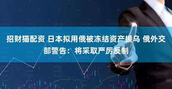 招财猫配资 日本拟用俄被冻结资产援乌 俄外交部警告：将采取严厉反制