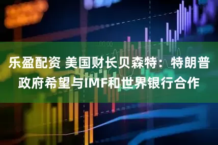 乐盈配资 美国财长贝森特：特朗普政府希望与IMF和世界银行合作