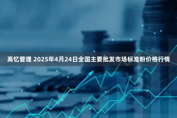 高忆管理 2025年4月24日全国主要批发市场标准粉价格行情