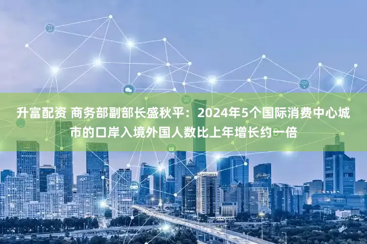 升富配资 商务部副部长盛秋平：2024年5个国际消费中心城市的口岸入境外国人数比上年增长约一倍