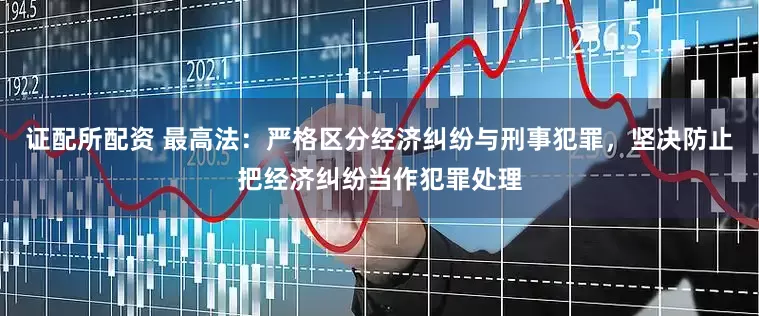 证配所配资 最高法：严格区分经济纠纷与刑事犯罪，坚决防止把经济纠纷当作犯罪处理