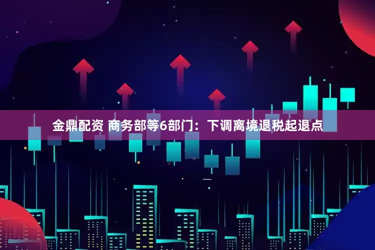 金鼎配资 商务部等6部门：下调离境退税起退点