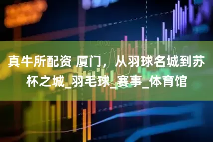 真牛所配资 厦门，从羽球名城到苏杯之城_羽毛球_赛事_体育馆