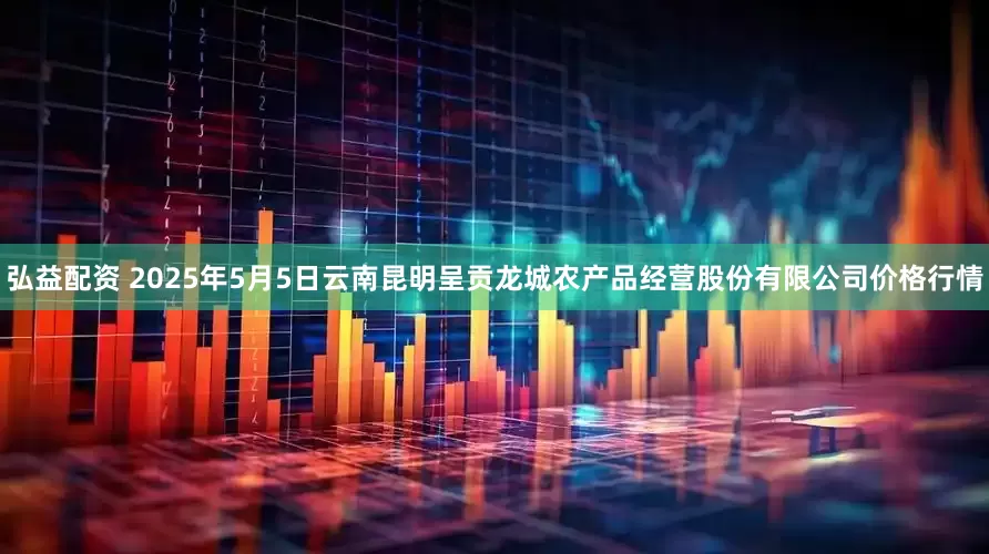 弘益配资 2025年5月5日云南昆明呈贡龙城农产品经营股份有限公司价格行情