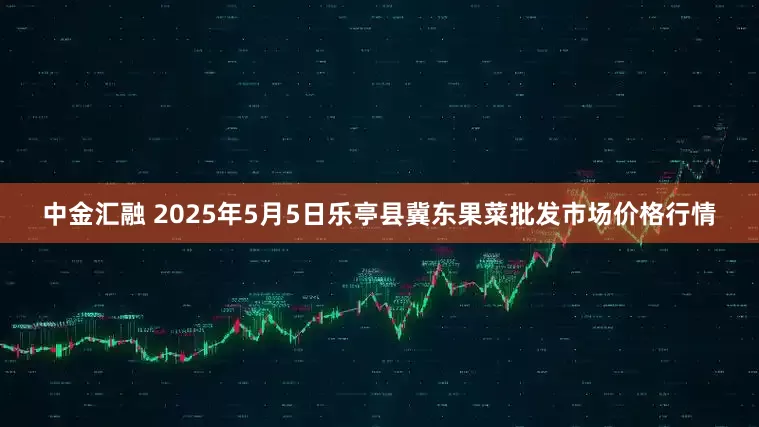 中金汇融 2025年5月5日乐亭县冀东果菜批发市场价格行情