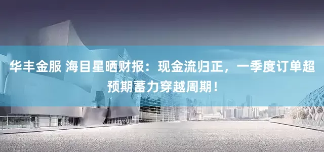 华丰金服 海目星晒财报：现金流归正，一季度订单超预期蓄力穿越周期！