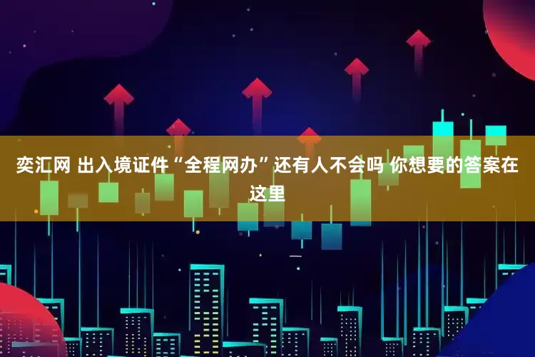 奕汇网 出入境证件“全程网办”还有人不会吗 你想要的答案在这里