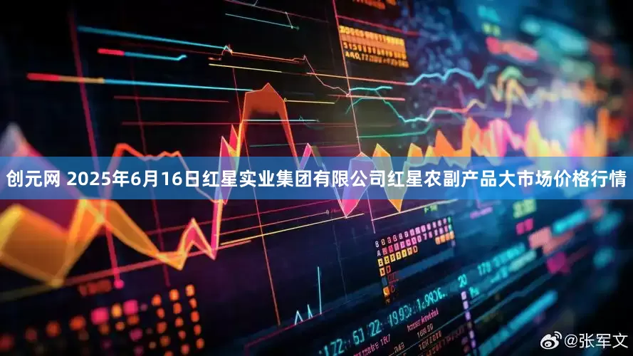 创元网 2025年6月16日红星实业集团有限公司红星农副产品大市场价格行情