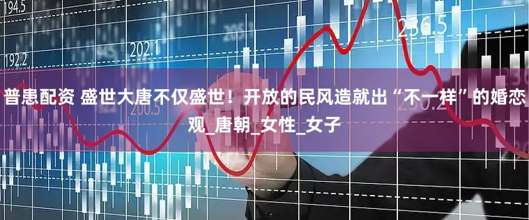 普患配资 盛世大唐不仅盛世！开放的民风造就出“不一样”的婚恋观_唐朝_女性_女子