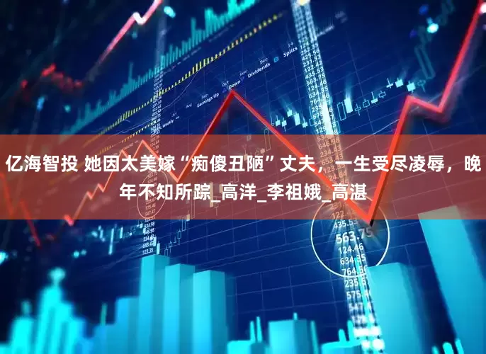 亿海智投 她因太美嫁“痴傻丑陋”丈夫，一生受尽凌辱，晚年不知所踪_高洋_李祖娥_高湛