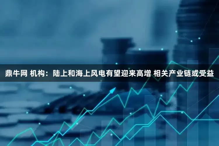 鼎牛网 机构：陆上和海上风电有望迎来高增 相关产业链或受益