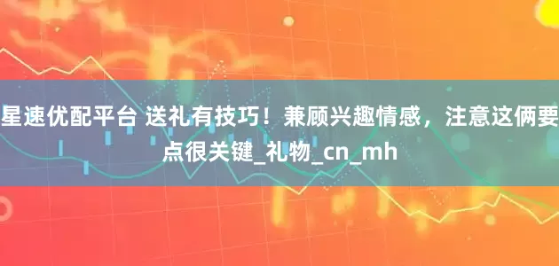 星速优配平台 送礼有技巧！兼顾兴趣情感，注意这俩要点很关键_礼物_cn_mh