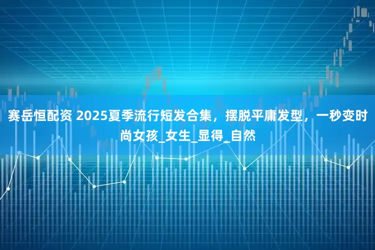 赛岳恒配资 2025夏季流行短发合集，摆脱平庸发型，一秒变时尚女孩_女生_显得_自然