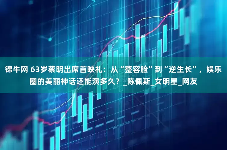 锦牛网 63岁蔡明出席首映礼：从“整容脸”到“逆生长”，娱乐圈的美丽神话还能演多久？_陈佩斯_女明星_网友