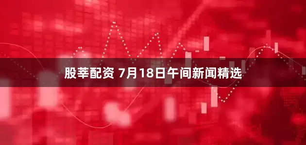 股莘配资 7月18日午间新闻精选