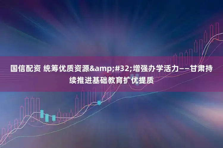 国信配资 统筹优质资源&#32;增强办学活力——甘肃持续推进基础教育扩优提质