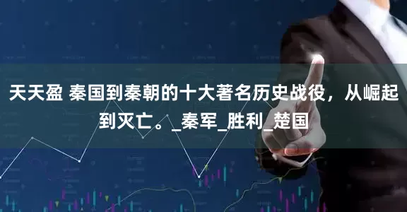 天天盈 秦国到秦朝的十大著名历史战役，从崛起到灭亡。_秦军_胜利_楚国